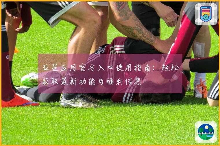 亚星应用官方入口使用指南：轻松获取最新功能与福利信息