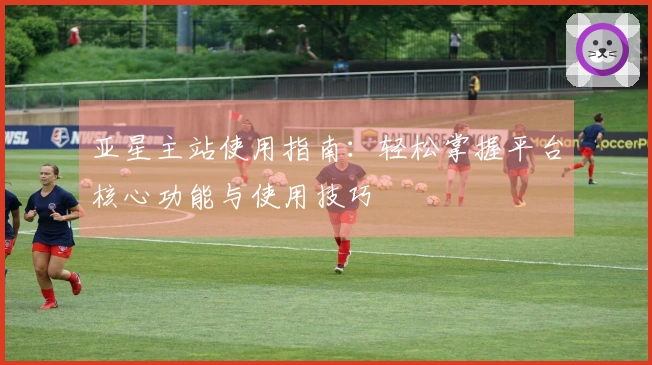 亚星主站使用指南：轻松掌握平台核心功能与使用技巧