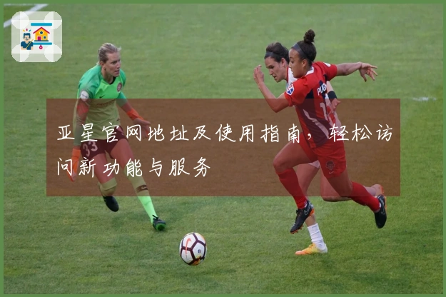 亚星官网地址及使用指南，轻松访问新功能与服务