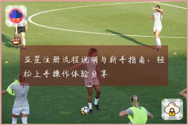 亚星注册流程说明与新手指南，轻松上手操作体验分享