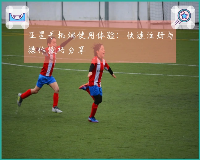 亚星手机端使用体验：快速注册与操作技巧分享